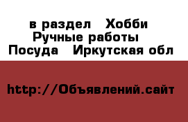  в раздел : Хобби. Ручные работы » Посуда . Иркутская обл.